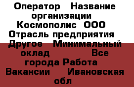 Оператор › Название организации ­ Космополис, ООО › Отрасль предприятия ­ Другое › Минимальный оклад ­ 25 000 - Все города Работа » Вакансии   . Ивановская обл.